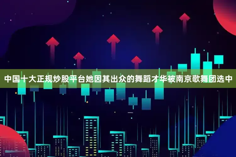 中国十大正规炒股平台她因其出众的舞蹈才华被南京歌舞团选中