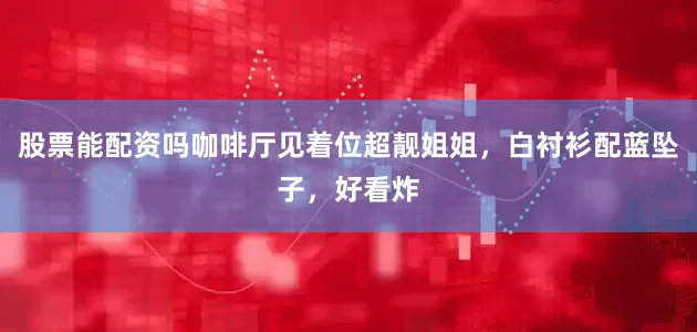 股票能配资吗咖啡厅见着位超靓姐姐，白衬衫配蓝坠子，好看炸