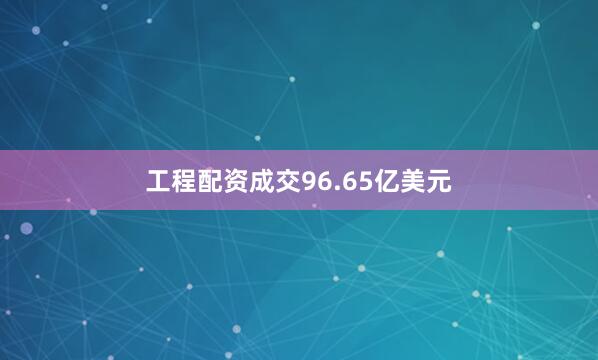 工程配资成交96.65亿美元