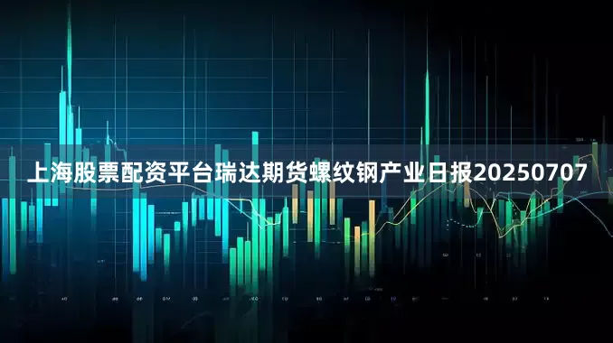 上海股票配资平台瑞达期货螺纹钢产业日报20250707