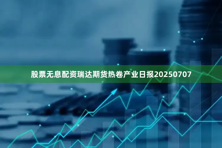 股票无息配资瑞达期货热卷产业日报20250707