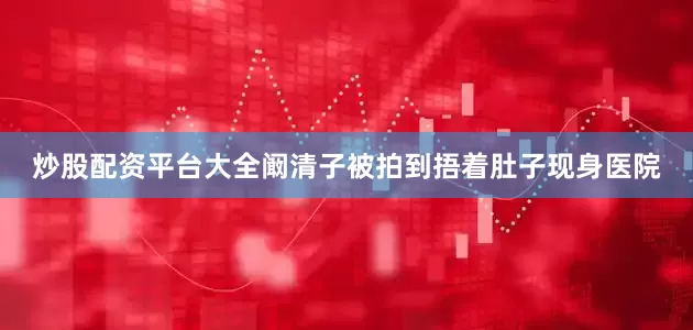 炒股配资平台大全阚清子被拍到捂着肚子现身医院