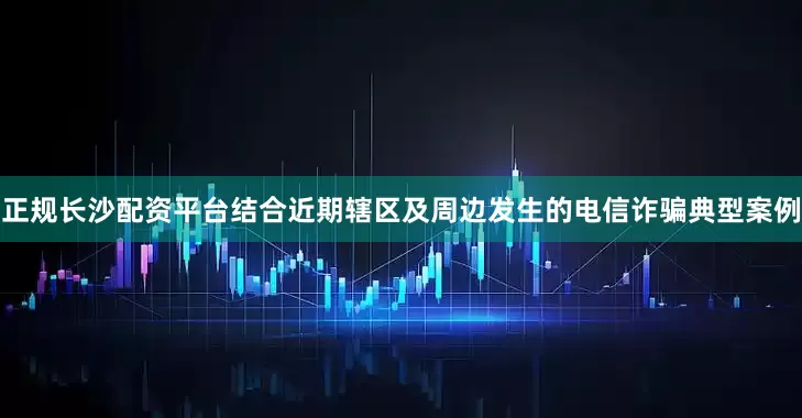 正规长沙配资平台结合近期辖区及周边发生的电信诈骗典型案例