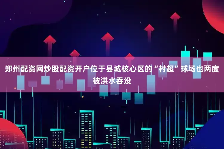 郑州配资网炒股配资开户位于县城核心区的“村超”球场也两度被洪水吞没